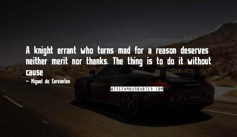 Miguel De Cervantes Quotes: A knight errant who turns mad for a reason deserves neither merit nor thanks. The thing is to do it without cause