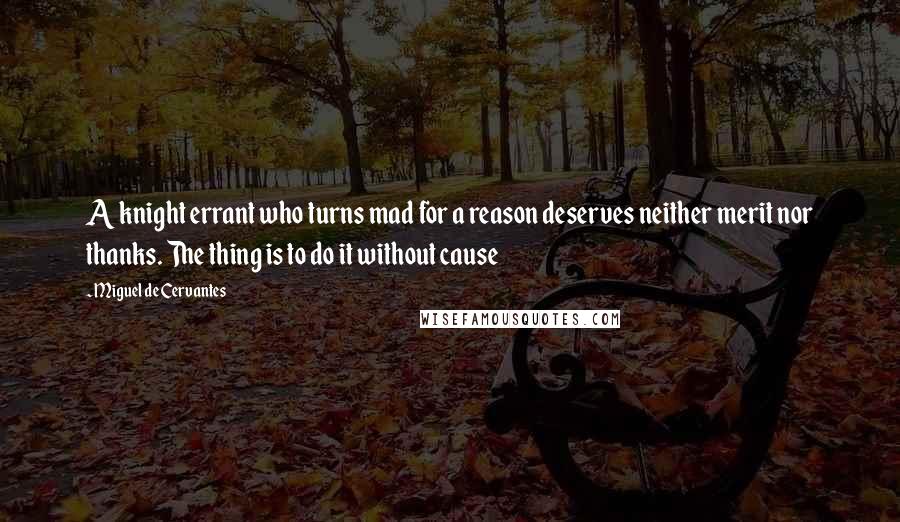 Miguel De Cervantes Quotes: A knight errant who turns mad for a reason deserves neither merit nor thanks. The thing is to do it without cause