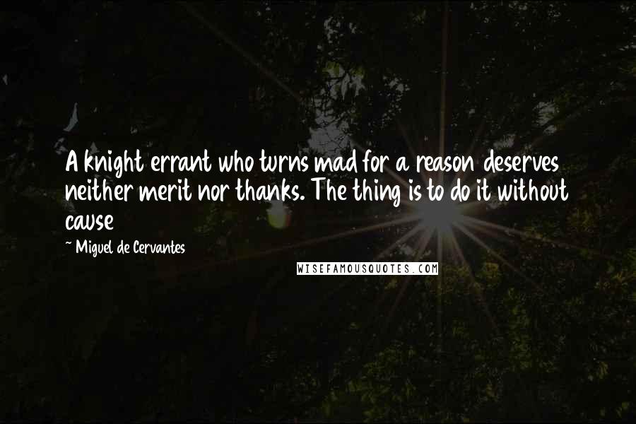 Miguel De Cervantes Quotes: A knight errant who turns mad for a reason deserves neither merit nor thanks. The thing is to do it without cause