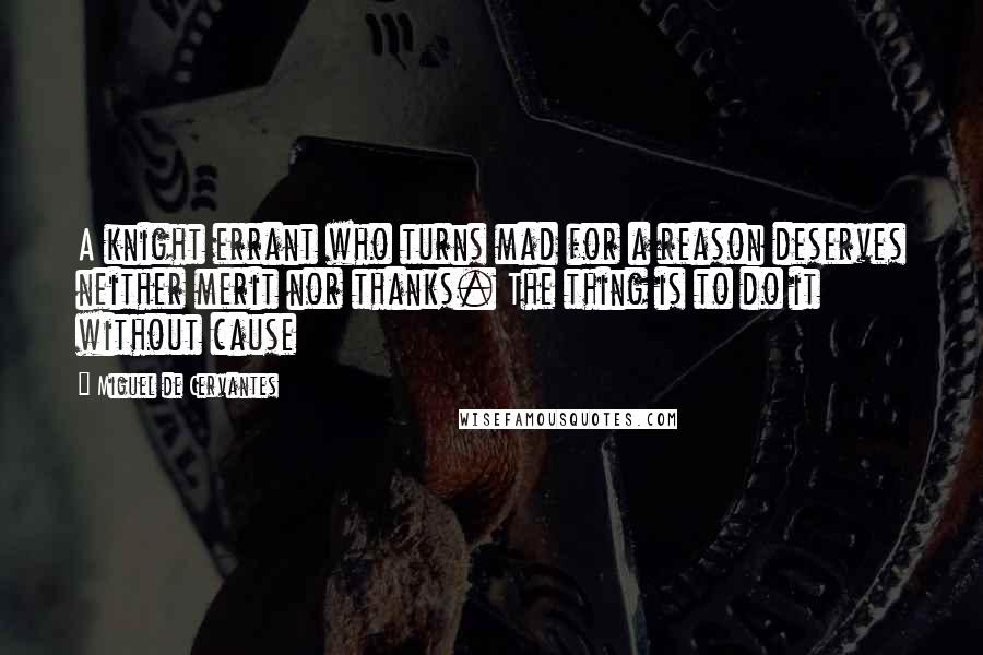 Miguel De Cervantes Quotes: A knight errant who turns mad for a reason deserves neither merit nor thanks. The thing is to do it without cause