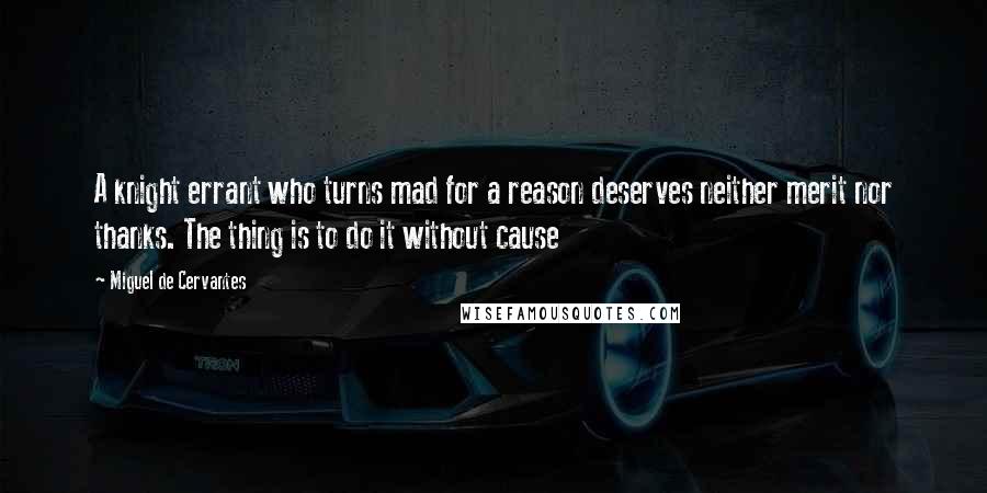 Miguel De Cervantes Quotes: A knight errant who turns mad for a reason deserves neither merit nor thanks. The thing is to do it without cause