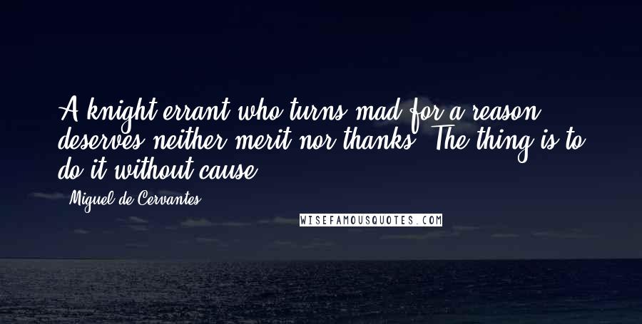 Miguel De Cervantes Quotes: A knight errant who turns mad for a reason deserves neither merit nor thanks. The thing is to do it without cause