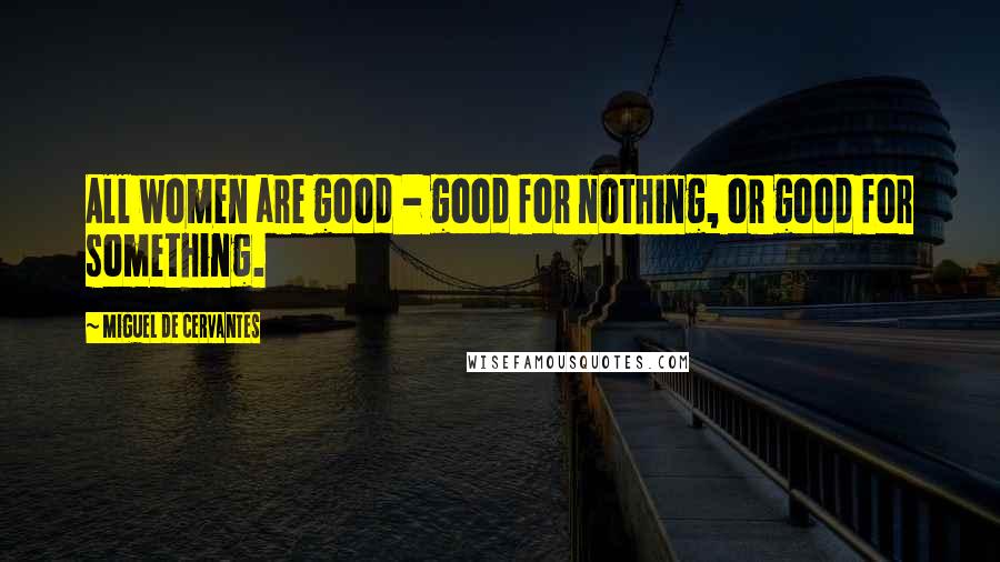 Miguel De Cervantes Quotes: All women are good - good for nothing, or good for something.