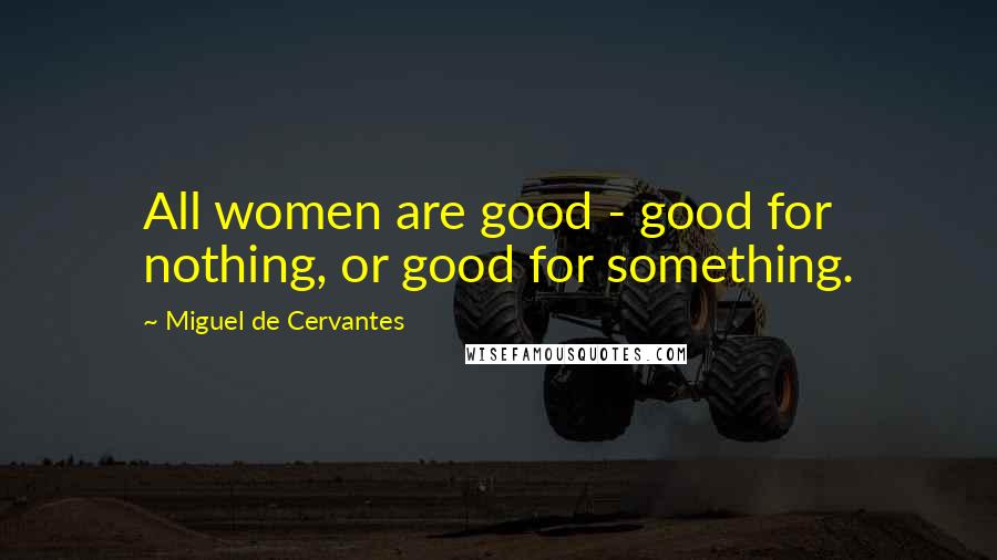 Miguel De Cervantes Quotes: All women are good - good for nothing, or good for something.