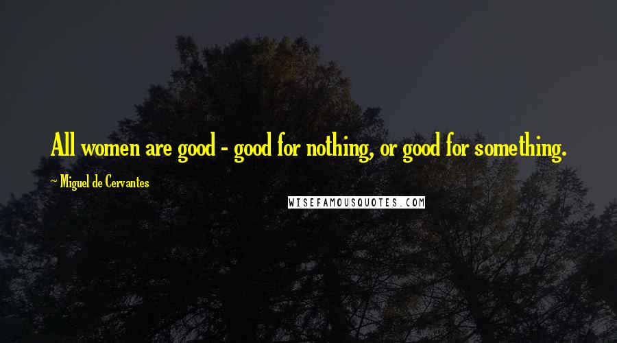 Miguel De Cervantes Quotes: All women are good - good for nothing, or good for something.