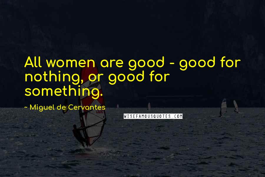 Miguel De Cervantes Quotes: All women are good - good for nothing, or good for something.