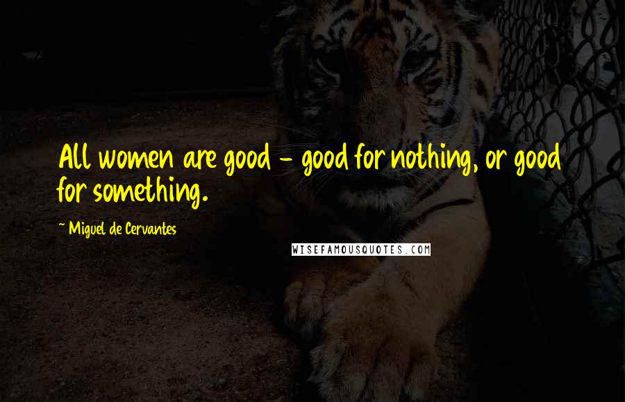 Miguel De Cervantes Quotes: All women are good - good for nothing, or good for something.