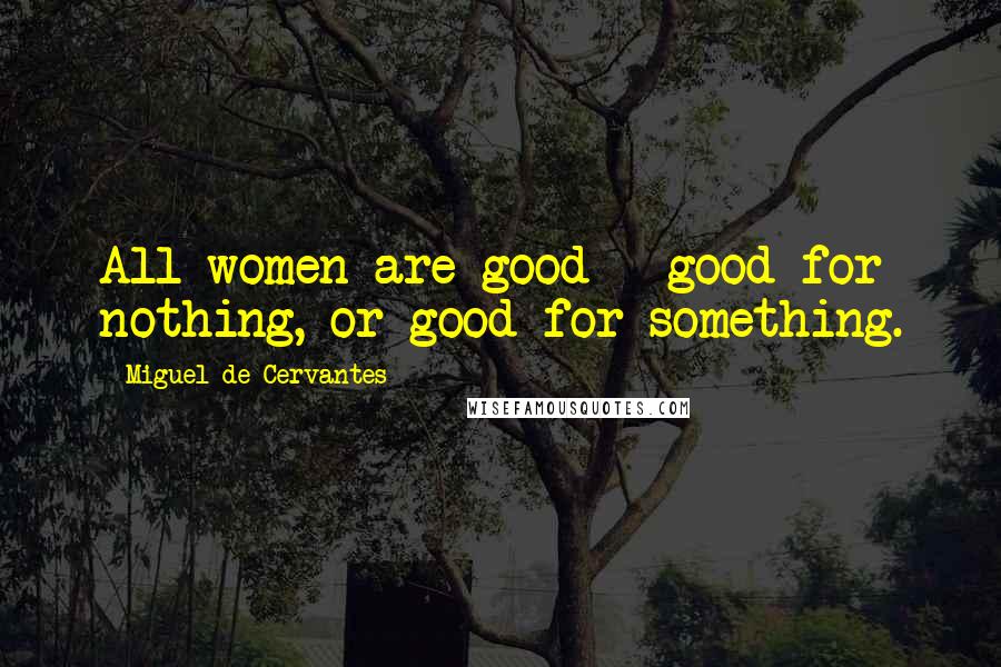Miguel De Cervantes Quotes: All women are good - good for nothing, or good for something.