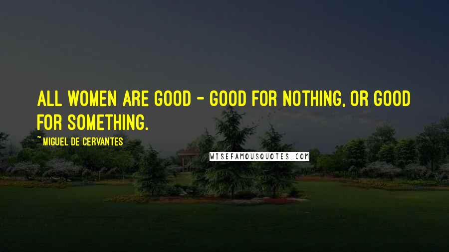 Miguel De Cervantes Quotes: All women are good - good for nothing, or good for something.