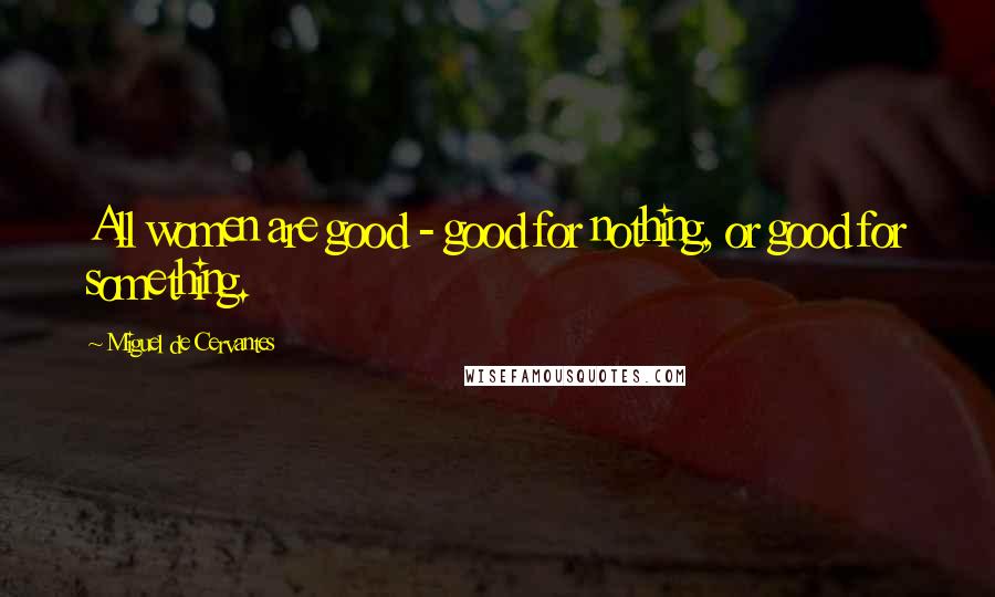 Miguel De Cervantes Quotes: All women are good - good for nothing, or good for something.