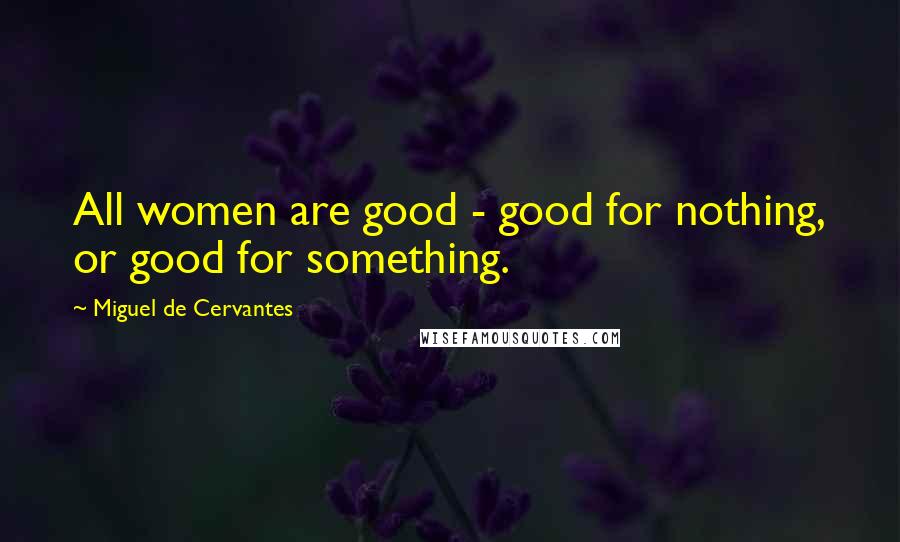 Miguel De Cervantes Quotes: All women are good - good for nothing, or good for something.