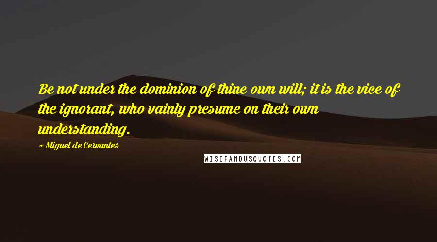 Miguel De Cervantes Quotes: Be not under the dominion of thine own will; it is the vice of the ignorant, who vainly presume on their own understanding.