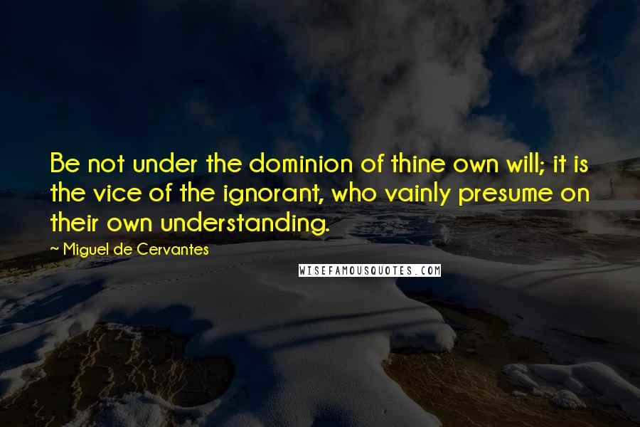 Miguel De Cervantes Quotes: Be not under the dominion of thine own will; it is the vice of the ignorant, who vainly presume on their own understanding.