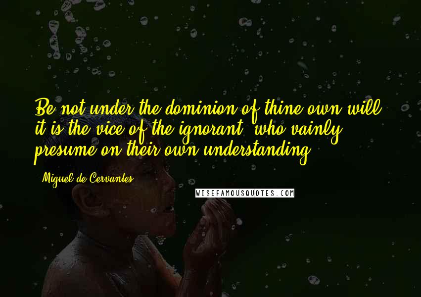 Miguel De Cervantes Quotes: Be not under the dominion of thine own will; it is the vice of the ignorant, who vainly presume on their own understanding.