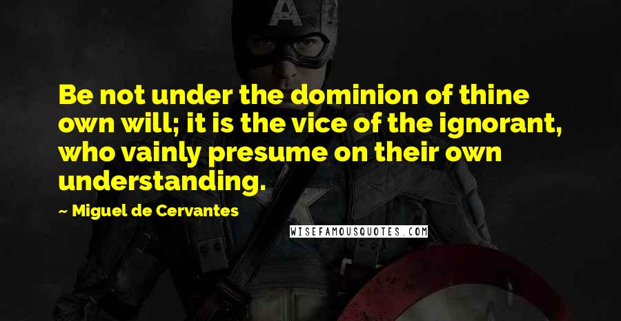 Miguel De Cervantes Quotes: Be not under the dominion of thine own will; it is the vice of the ignorant, who vainly presume on their own understanding.