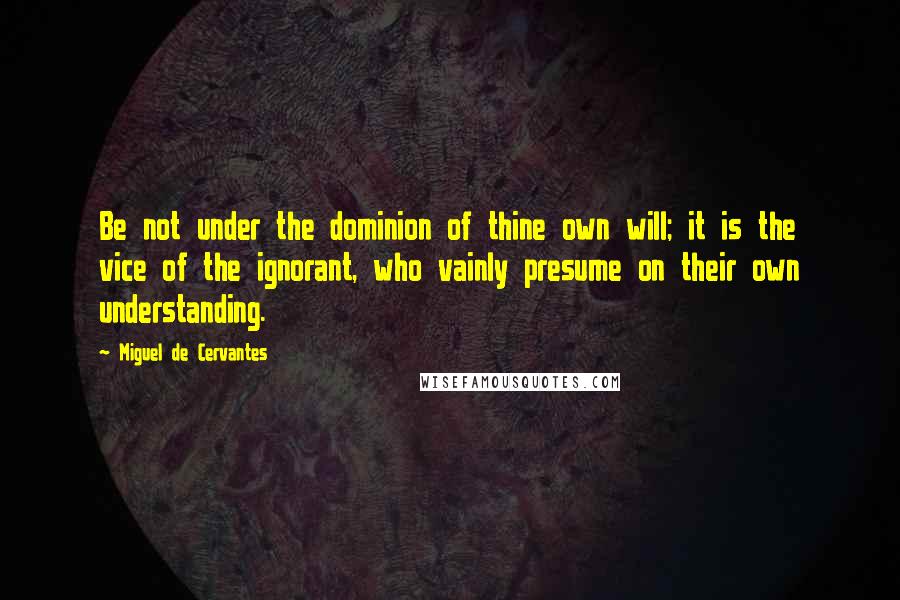 Miguel De Cervantes Quotes: Be not under the dominion of thine own will; it is the vice of the ignorant, who vainly presume on their own understanding.