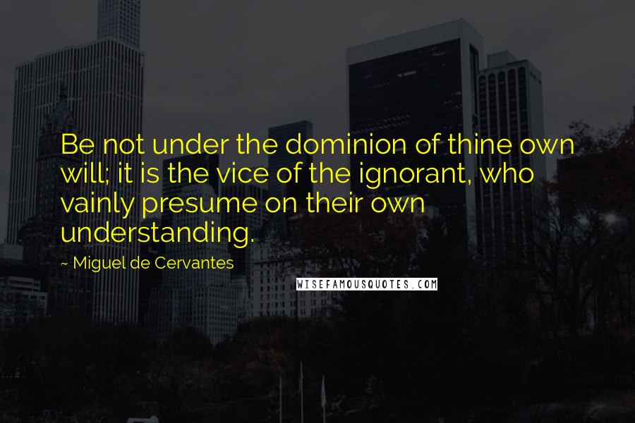 Miguel De Cervantes Quotes: Be not under the dominion of thine own will; it is the vice of the ignorant, who vainly presume on their own understanding.