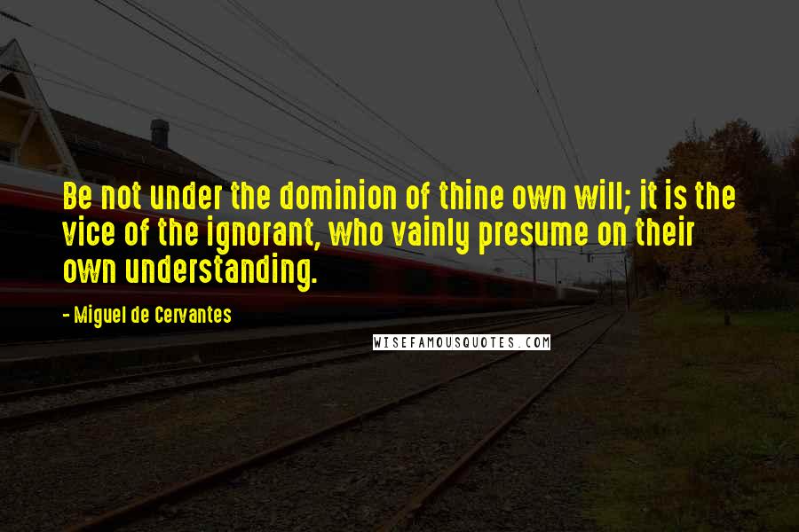 Miguel De Cervantes Quotes: Be not under the dominion of thine own will; it is the vice of the ignorant, who vainly presume on their own understanding.