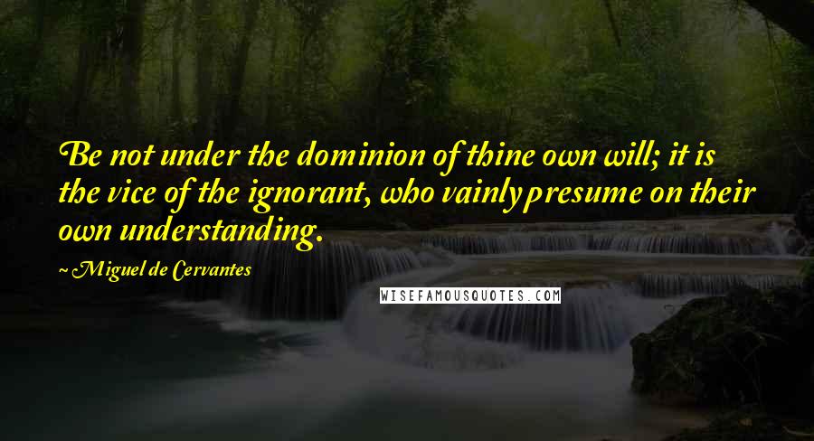 Miguel De Cervantes Quotes: Be not under the dominion of thine own will; it is the vice of the ignorant, who vainly presume on their own understanding.