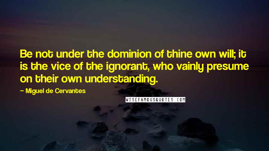 Miguel De Cervantes Quotes: Be not under the dominion of thine own will; it is the vice of the ignorant, who vainly presume on their own understanding.