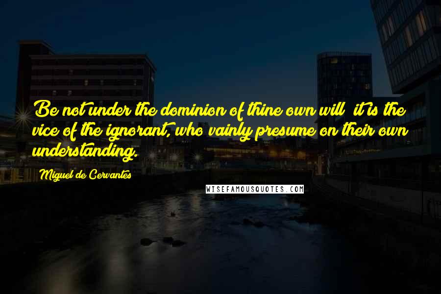 Miguel De Cervantes Quotes: Be not under the dominion of thine own will; it is the vice of the ignorant, who vainly presume on their own understanding.