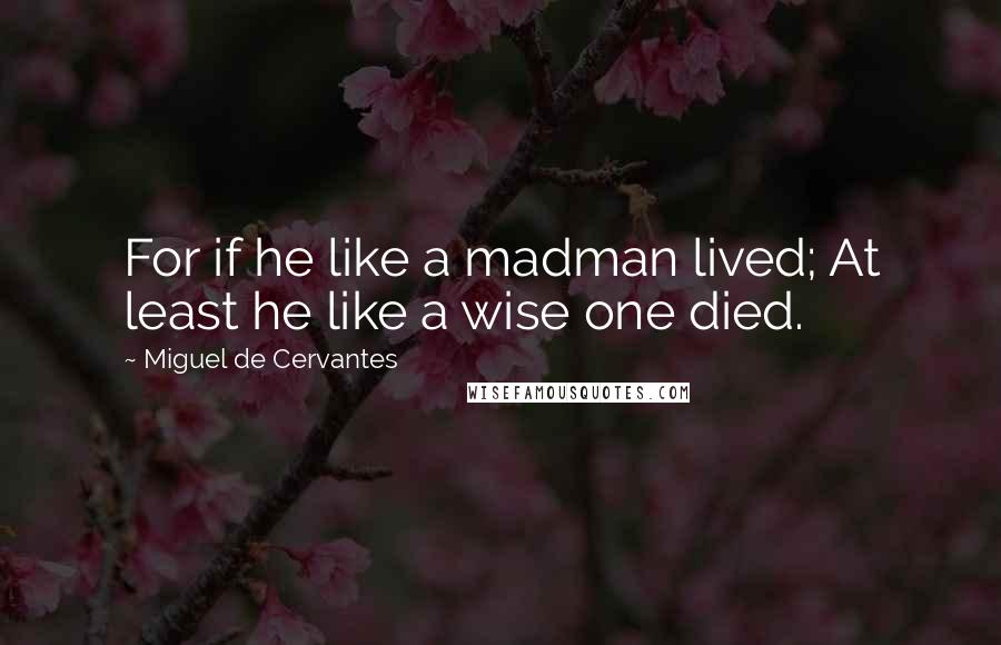 Miguel De Cervantes Quotes: For if he like a madman lived; At least he like a wise one died.