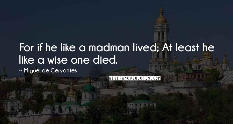 Miguel De Cervantes Quotes: For if he like a madman lived; At least he like a wise one died.