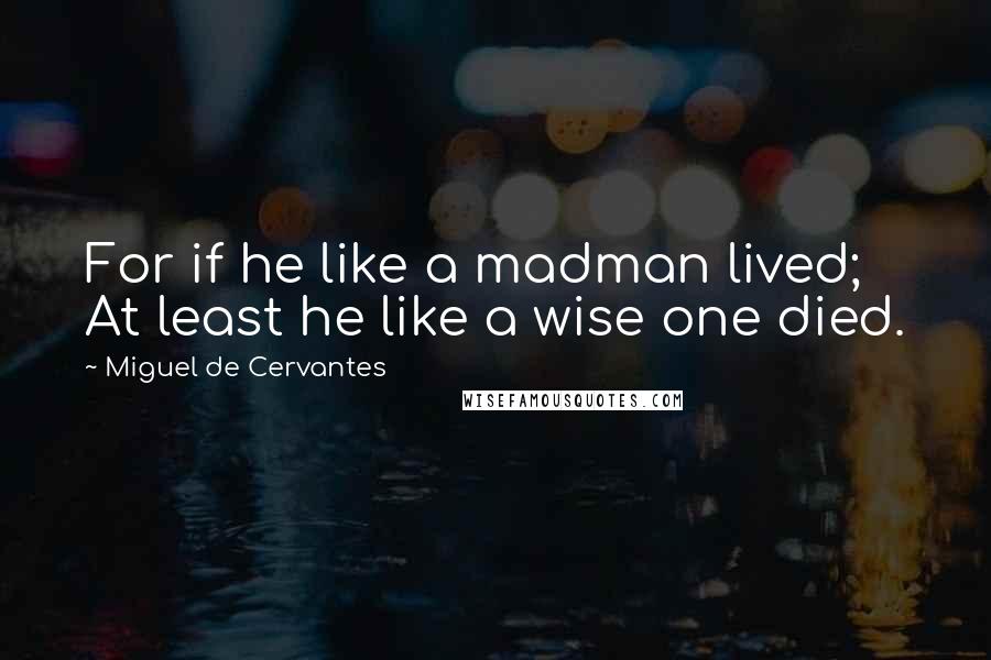 Miguel De Cervantes Quotes: For if he like a madman lived; At least he like a wise one died.