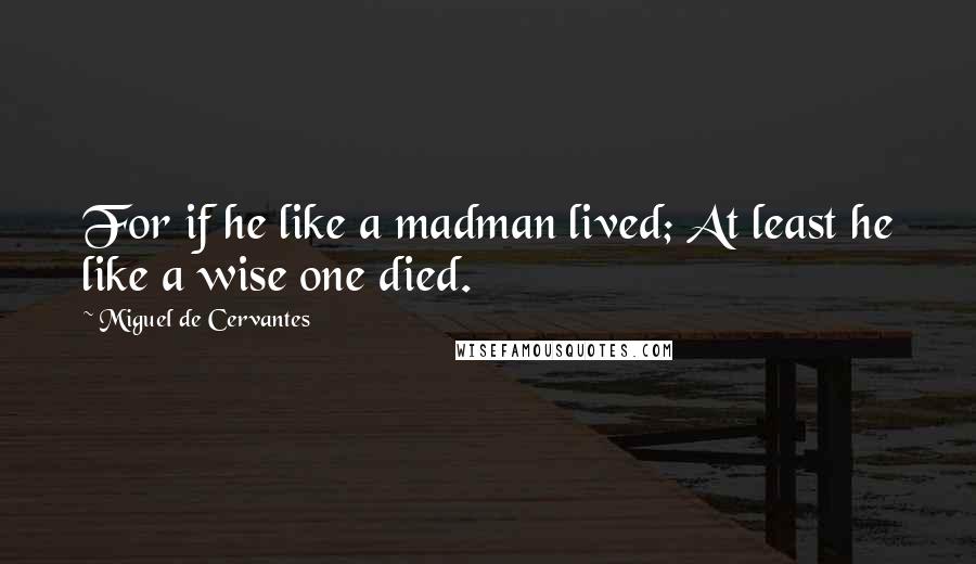 Miguel De Cervantes Quotes: For if he like a madman lived; At least he like a wise one died.