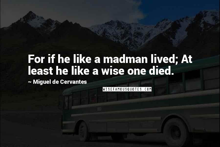 Miguel De Cervantes Quotes: For if he like a madman lived; At least he like a wise one died.