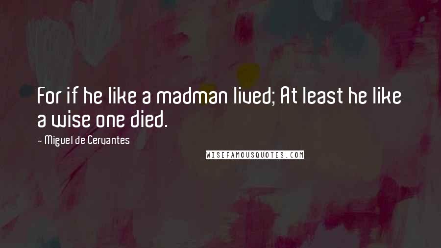 Miguel De Cervantes Quotes: For if he like a madman lived; At least he like a wise one died.