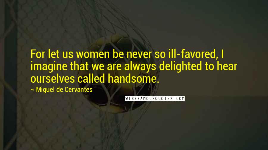 Miguel De Cervantes Quotes: For let us women be never so ill-favored, I imagine that we are always delighted to hear ourselves called handsome.