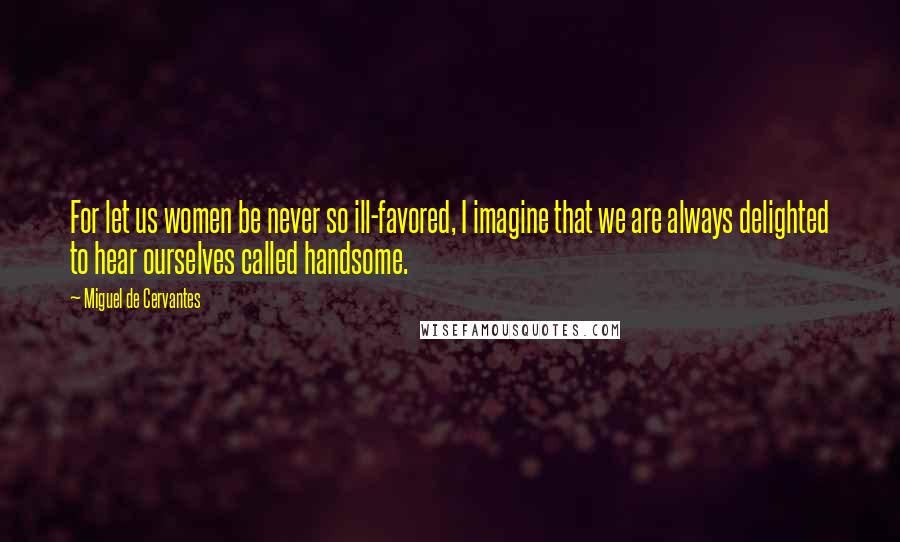 Miguel De Cervantes Quotes: For let us women be never so ill-favored, I imagine that we are always delighted to hear ourselves called handsome.