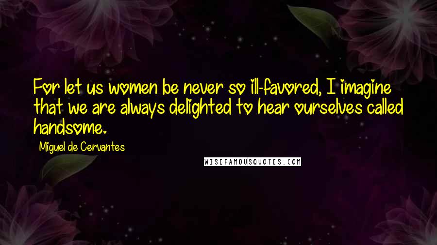 Miguel De Cervantes Quotes: For let us women be never so ill-favored, I imagine that we are always delighted to hear ourselves called handsome.