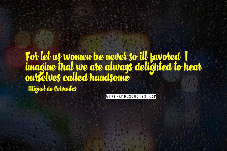 Miguel De Cervantes Quotes: For let us women be never so ill-favored, I imagine that we are always delighted to hear ourselves called handsome.