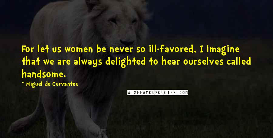 Miguel De Cervantes Quotes: For let us women be never so ill-favored, I imagine that we are always delighted to hear ourselves called handsome.