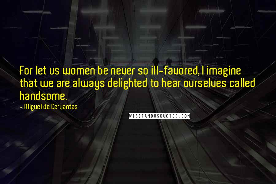 Miguel De Cervantes Quotes: For let us women be never so ill-favored, I imagine that we are always delighted to hear ourselves called handsome.