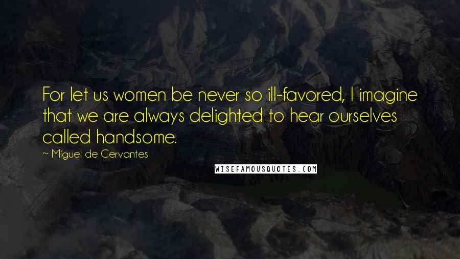 Miguel De Cervantes Quotes: For let us women be never so ill-favored, I imagine that we are always delighted to hear ourselves called handsome.