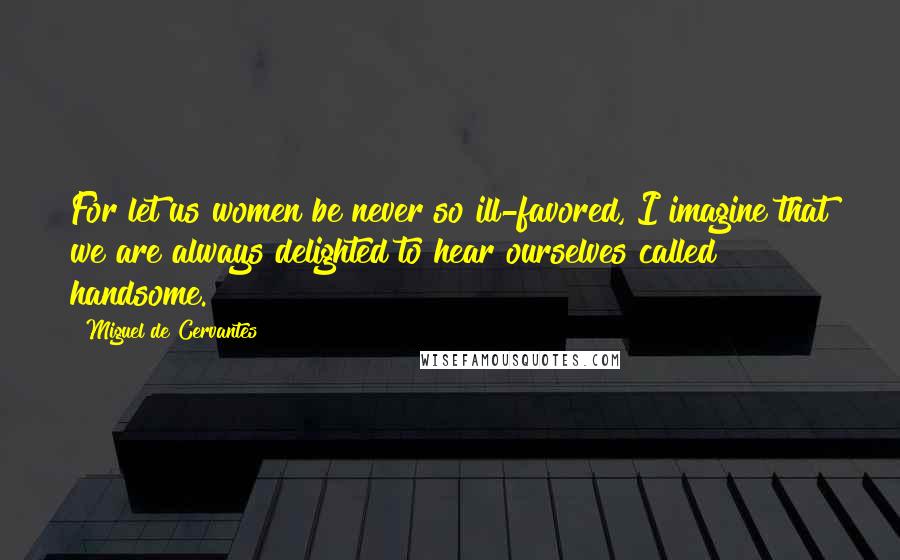 Miguel De Cervantes Quotes: For let us women be never so ill-favored, I imagine that we are always delighted to hear ourselves called handsome.