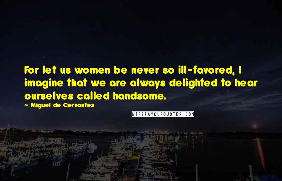 Miguel De Cervantes Quotes: For let us women be never so ill-favored, I imagine that we are always delighted to hear ourselves called handsome.