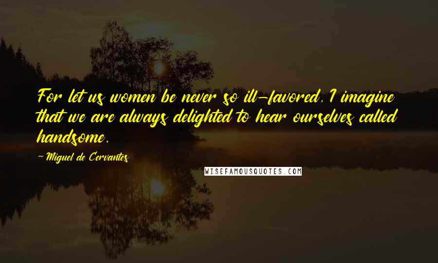 Miguel De Cervantes Quotes: For let us women be never so ill-favored, I imagine that we are always delighted to hear ourselves called handsome.