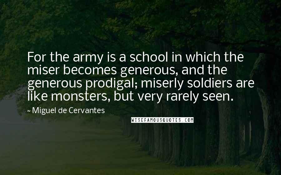 Miguel De Cervantes Quotes: For the army is a school in which the miser becomes generous, and the generous prodigal; miserly soldiers are like monsters, but very rarely seen.