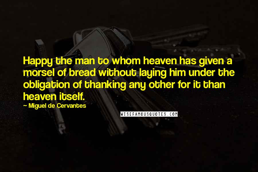 Miguel De Cervantes Quotes: Happy the man to whom heaven has given a morsel of bread without laying him under the obligation of thanking any other for it than heaven itself.