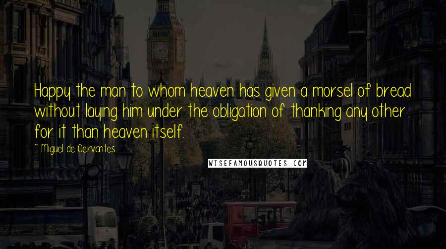 Miguel De Cervantes Quotes: Happy the man to whom heaven has given a morsel of bread without laying him under the obligation of thanking any other for it than heaven itself.