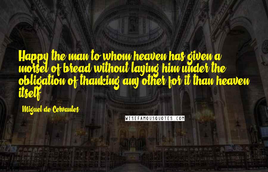 Miguel De Cervantes Quotes: Happy the man to whom heaven has given a morsel of bread without laying him under the obligation of thanking any other for it than heaven itself.
