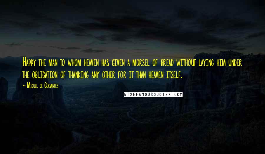 Miguel De Cervantes Quotes: Happy the man to whom heaven has given a morsel of bread without laying him under the obligation of thanking any other for it than heaven itself.