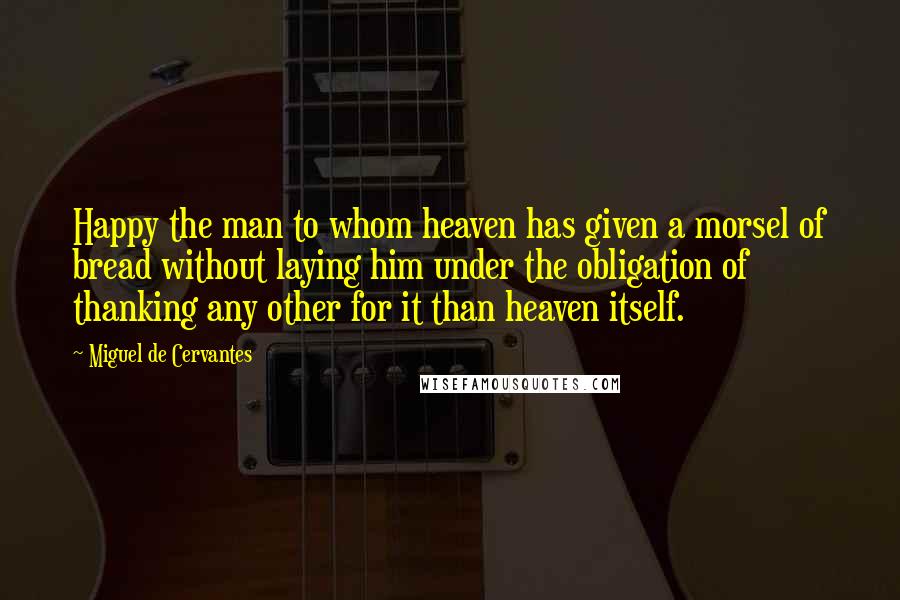 Miguel De Cervantes Quotes: Happy the man to whom heaven has given a morsel of bread without laying him under the obligation of thanking any other for it than heaven itself.