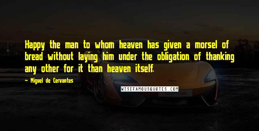 Miguel De Cervantes Quotes: Happy the man to whom heaven has given a morsel of bread without laying him under the obligation of thanking any other for it than heaven itself.