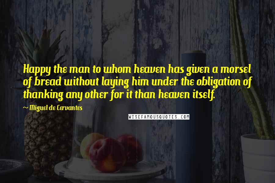 Miguel De Cervantes Quotes: Happy the man to whom heaven has given a morsel of bread without laying him under the obligation of thanking any other for it than heaven itself.