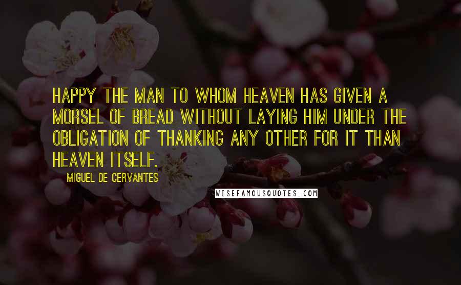 Miguel De Cervantes Quotes: Happy the man to whom heaven has given a morsel of bread without laying him under the obligation of thanking any other for it than heaven itself.